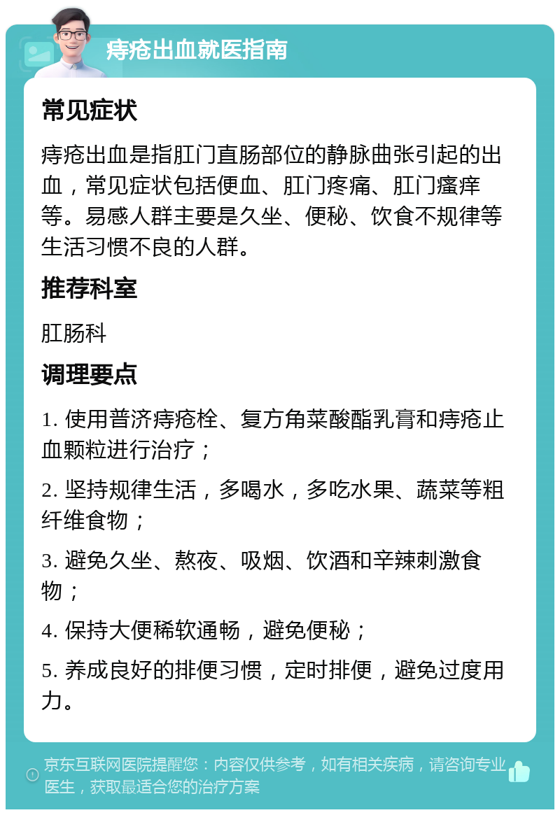 痔疮出血就医指南 常见症状 痔疮出血是指肛门直肠部位的静脉曲张引起的出血，常见症状包括便血、肛门疼痛、肛门瘙痒等。易感人群主要是久坐、便秘、饮食不规律等生活习惯不良的人群。 推荐科室 肛肠科 调理要点 1. 使用普济痔疮栓、复方角菜酸酯乳膏和痔疮止血颗粒进行治疗； 2. 坚持规律生活，多喝水，多吃水果、蔬菜等粗纤维食物； 3. 避免久坐、熬夜、吸烟、饮酒和辛辣刺激食物； 4. 保持大便稀软通畅，避免便秘； 5. 养成良好的排便习惯，定时排便，避免过度用力。