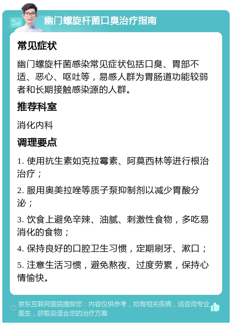 幽门螺旋杆菌口臭治疗指南 常见症状 幽门螺旋杆菌感染常见症状包括口臭、胃部不适、恶心、呕吐等，易感人群为胃肠道功能较弱者和长期接触感染源的人群。 推荐科室 消化内科 调理要点 1. 使用抗生素如克拉霉素、阿莫西林等进行根治治疗； 2. 服用奥美拉唑等质子泵抑制剂以减少胃酸分泌； 3. 饮食上避免辛辣、油腻、刺激性食物，多吃易消化的食物； 4. 保持良好的口腔卫生习惯，定期刷牙、漱口； 5. 注意生活习惯，避免熬夜、过度劳累，保持心情愉快。