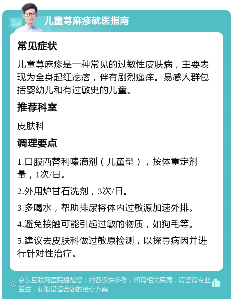 儿童荨麻疹就医指南 常见症状 儿童荨麻疹是一种常见的过敏性皮肤病，主要表现为全身起红疙瘩，伴有剧烈瘙痒。易感人群包括婴幼儿和有过敏史的儿童。 推荐科室 皮肤科 调理要点 1.口服西替利嗪滴剂（儿童型），按体重定剂量，1次/日。 2.外用炉甘石洗剂，3次/日。 3.多喝水，帮助排尿将体内过敏源加速外排。 4.避免接触可能引起过敏的物质，如狗毛等。 5.建议去皮肤科做过敏原检测，以探寻病因并进行针对性治疗。