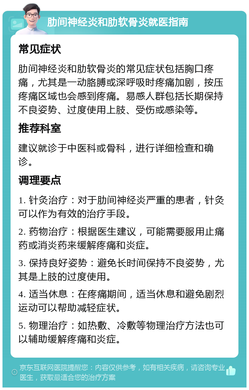 肋间神经炎和肋软骨炎就医指南 常见症状 肋间神经炎和肋软骨炎的常见症状包括胸口疼痛，尤其是一动胳膊或深呼吸时疼痛加剧，按压疼痛区域也会感到疼痛。易感人群包括长期保持不良姿势、过度使用上肢、受伤或感染等。 推荐科室 建议就诊于中医科或骨科，进行详细检查和确诊。 调理要点 1. 针灸治疗：对于肋间神经炎严重的患者，针灸可以作为有效的治疗手段。 2. 药物治疗：根据医生建议，可能需要服用止痛药或消炎药来缓解疼痛和炎症。 3. 保持良好姿势：避免长时间保持不良姿势，尤其是上肢的过度使用。 4. 适当休息：在疼痛期间，适当休息和避免剧烈运动可以帮助减轻症状。 5. 物理治疗：如热敷、冷敷等物理治疗方法也可以辅助缓解疼痛和炎症。