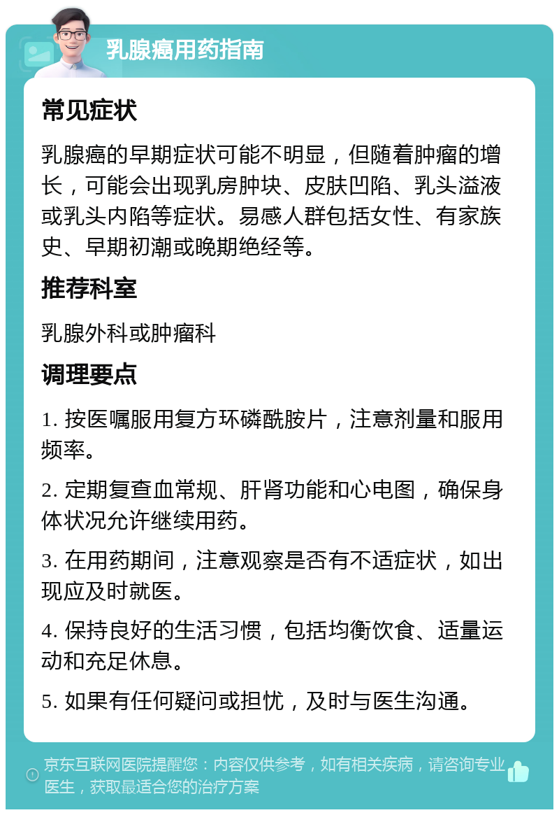 乳腺癌用药指南 常见症状 乳腺癌的早期症状可能不明显，但随着肿瘤的增长，可能会出现乳房肿块、皮肤凹陷、乳头溢液或乳头内陷等症状。易感人群包括女性、有家族史、早期初潮或晚期绝经等。 推荐科室 乳腺外科或肿瘤科 调理要点 1. 按医嘱服用复方环磷酰胺片，注意剂量和服用频率。 2. 定期复查血常规、肝肾功能和心电图，确保身体状况允许继续用药。 3. 在用药期间，注意观察是否有不适症状，如出现应及时就医。 4. 保持良好的生活习惯，包括均衡饮食、适量运动和充足休息。 5. 如果有任何疑问或担忧，及时与医生沟通。