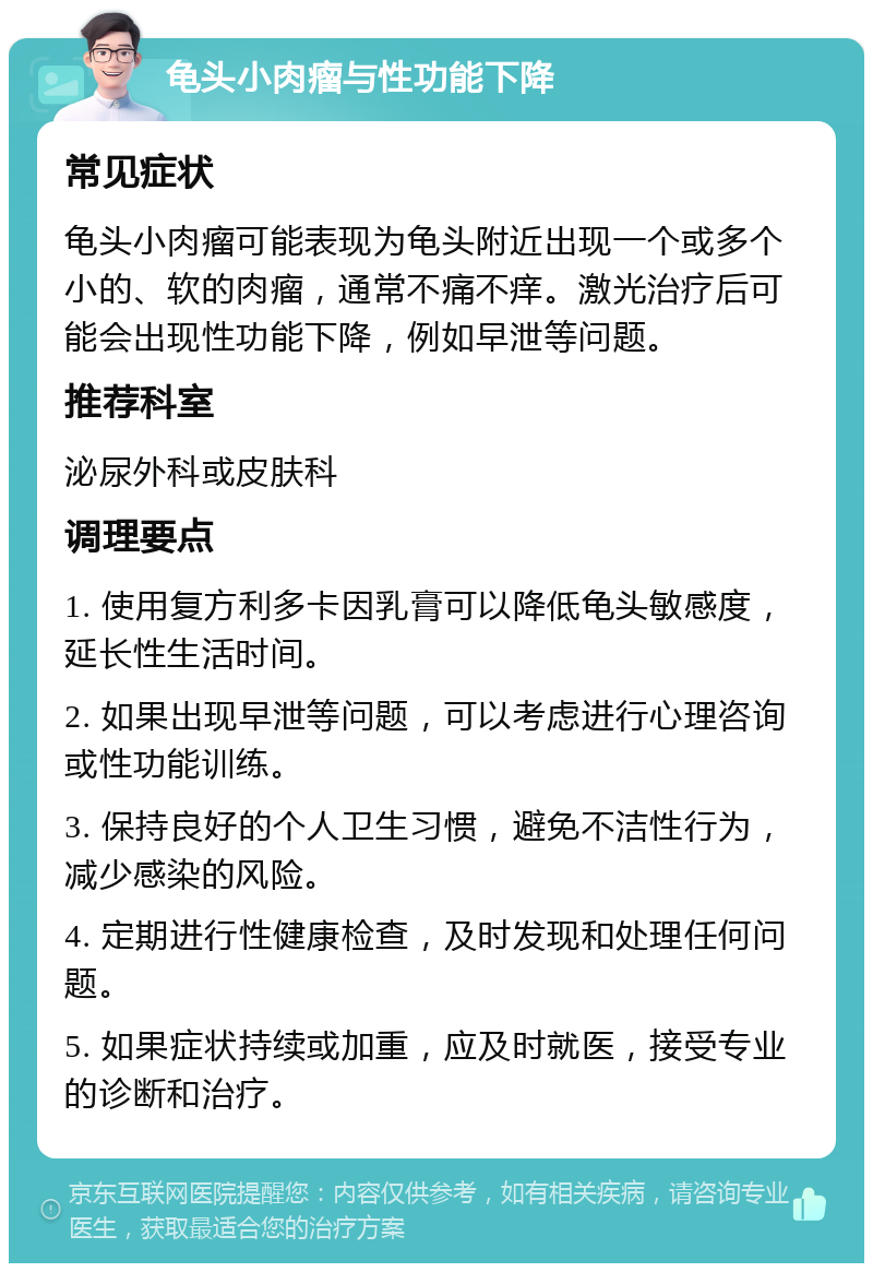 龟头小肉瘤与性功能下降 常见症状 龟头小肉瘤可能表现为龟头附近出现一个或多个小的、软的肉瘤，通常不痛不痒。激光治疗后可能会出现性功能下降，例如早泄等问题。 推荐科室 泌尿外科或皮肤科 调理要点 1. 使用复方利多卡因乳膏可以降低龟头敏感度，延长性生活时间。 2. 如果出现早泄等问题，可以考虑进行心理咨询或性功能训练。 3. 保持良好的个人卫生习惯，避免不洁性行为，减少感染的风险。 4. 定期进行性健康检查，及时发现和处理任何问题。 5. 如果症状持续或加重，应及时就医，接受专业的诊断和治疗。