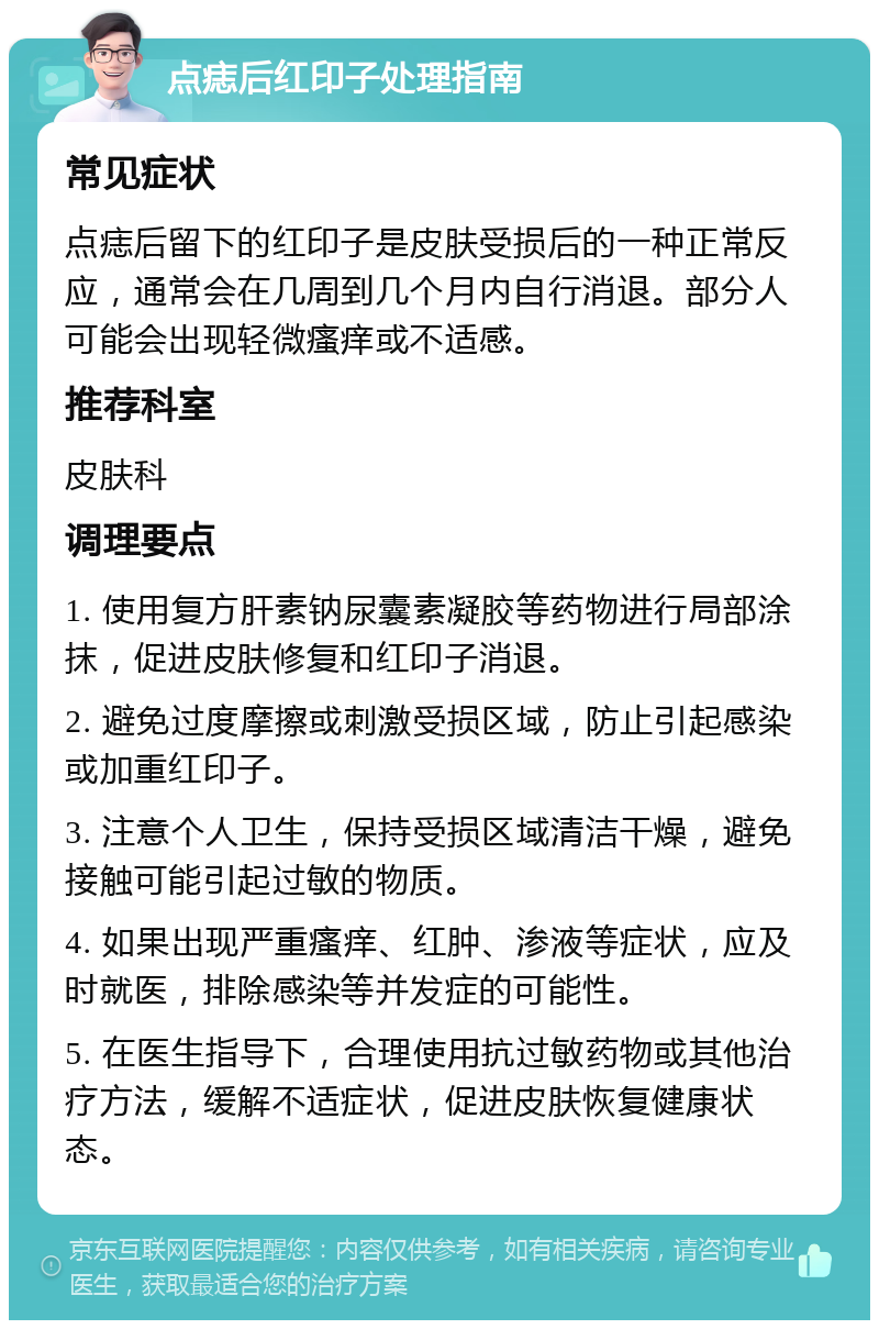 点痣后红印子处理指南 常见症状 点痣后留下的红印子是皮肤受损后的一种正常反应，通常会在几周到几个月内自行消退。部分人可能会出现轻微瘙痒或不适感。 推荐科室 皮肤科 调理要点 1. 使用复方肝素钠尿囊素凝胶等药物进行局部涂抹，促进皮肤修复和红印子消退。 2. 避免过度摩擦或刺激受损区域，防止引起感染或加重红印子。 3. 注意个人卫生，保持受损区域清洁干燥，避免接触可能引起过敏的物质。 4. 如果出现严重瘙痒、红肿、渗液等症状，应及时就医，排除感染等并发症的可能性。 5. 在医生指导下，合理使用抗过敏药物或其他治疗方法，缓解不适症状，促进皮肤恢复健康状态。