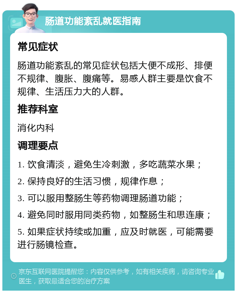 肠道功能紊乱就医指南 常见症状 肠道功能紊乱的常见症状包括大便不成形、排便不规律、腹胀、腹痛等。易感人群主要是饮食不规律、生活压力大的人群。 推荐科室 消化内科 调理要点 1. 饮食清淡，避免生冷刺激，多吃蔬菜水果； 2. 保持良好的生活习惯，规律作息； 3. 可以服用整肠生等药物调理肠道功能； 4. 避免同时服用同类药物，如整肠生和思连康； 5. 如果症状持续或加重，应及时就医，可能需要进行肠镜检查。