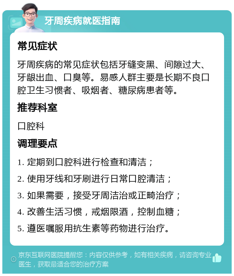 牙周疾病就医指南 常见症状 牙周疾病的常见症状包括牙缝变黑、间隙过大、牙龈出血、口臭等。易感人群主要是长期不良口腔卫生习惯者、吸烟者、糖尿病患者等。 推荐科室 口腔科 调理要点 1. 定期到口腔科进行检查和清洁； 2. 使用牙线和牙刷进行日常口腔清洁； 3. 如果需要，接受牙周洁治或正畸治疗； 4. 改善生活习惯，戒烟限酒，控制血糖； 5. 遵医嘱服用抗生素等药物进行治疗。