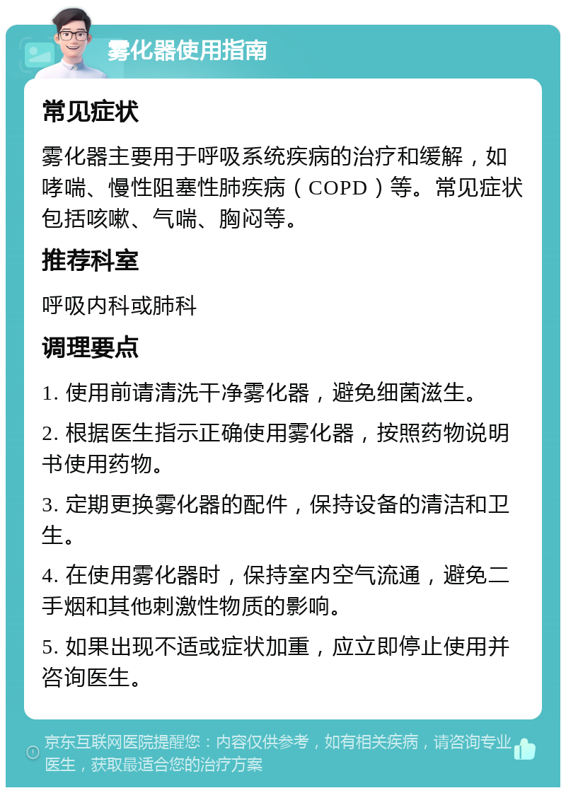 雾化器使用指南 常见症状 雾化器主要用于呼吸系统疾病的治疗和缓解，如哮喘、慢性阻塞性肺疾病（COPD）等。常见症状包括咳嗽、气喘、胸闷等。 推荐科室 呼吸内科或肺科 调理要点 1. 使用前请清洗干净雾化器，避免细菌滋生。 2. 根据医生指示正确使用雾化器，按照药物说明书使用药物。 3. 定期更换雾化器的配件，保持设备的清洁和卫生。 4. 在使用雾化器时，保持室内空气流通，避免二手烟和其他刺激性物质的影响。 5. 如果出现不适或症状加重，应立即停止使用并咨询医生。