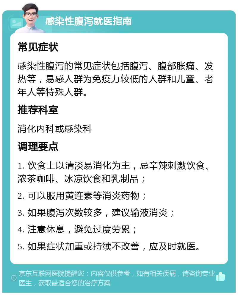 感染性腹泻就医指南 常见症状 感染性腹泻的常见症状包括腹泻、腹部胀痛、发热等，易感人群为免疫力较低的人群和儿童、老年人等特殊人群。 推荐科室 消化内科或感染科 调理要点 1. 饮食上以清淡易消化为主，忌辛辣刺激饮食、浓茶咖啡、冰凉饮食和乳制品； 2. 可以服用黄连素等消炎药物； 3. 如果腹泻次数较多，建议输液消炎； 4. 注意休息，避免过度劳累； 5. 如果症状加重或持续不改善，应及时就医。