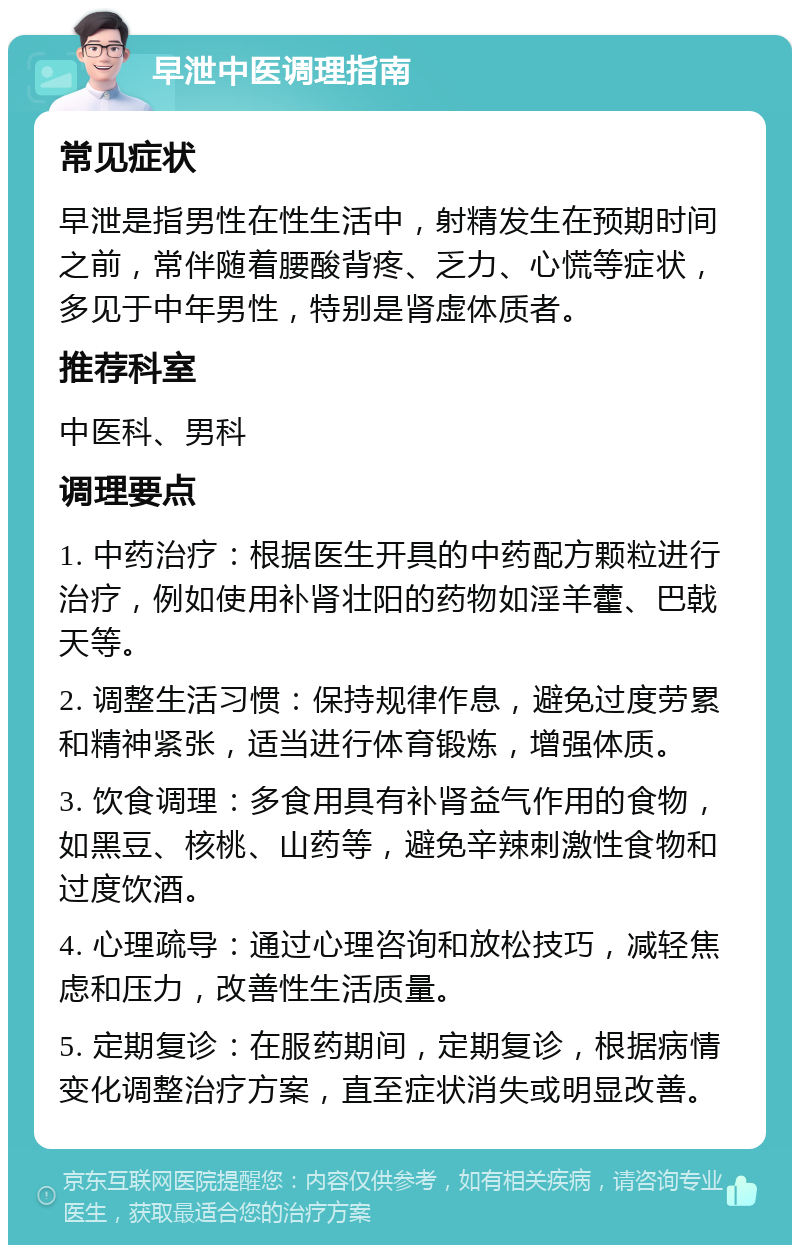 早泄中医调理指南 常见症状 早泄是指男性在性生活中，射精发生在预期时间之前，常伴随着腰酸背疼、乏力、心慌等症状，多见于中年男性，特别是肾虚体质者。 推荐科室 中医科、男科 调理要点 1. 中药治疗：根据医生开具的中药配方颗粒进行治疗，例如使用补肾壮阳的药物如淫羊藿、巴戟天等。 2. 调整生活习惯：保持规律作息，避免过度劳累和精神紧张，适当进行体育锻炼，增强体质。 3. 饮食调理：多食用具有补肾益气作用的食物，如黑豆、核桃、山药等，避免辛辣刺激性食物和过度饮酒。 4. 心理疏导：通过心理咨询和放松技巧，减轻焦虑和压力，改善性生活质量。 5. 定期复诊：在服药期间，定期复诊，根据病情变化调整治疗方案，直至症状消失或明显改善。