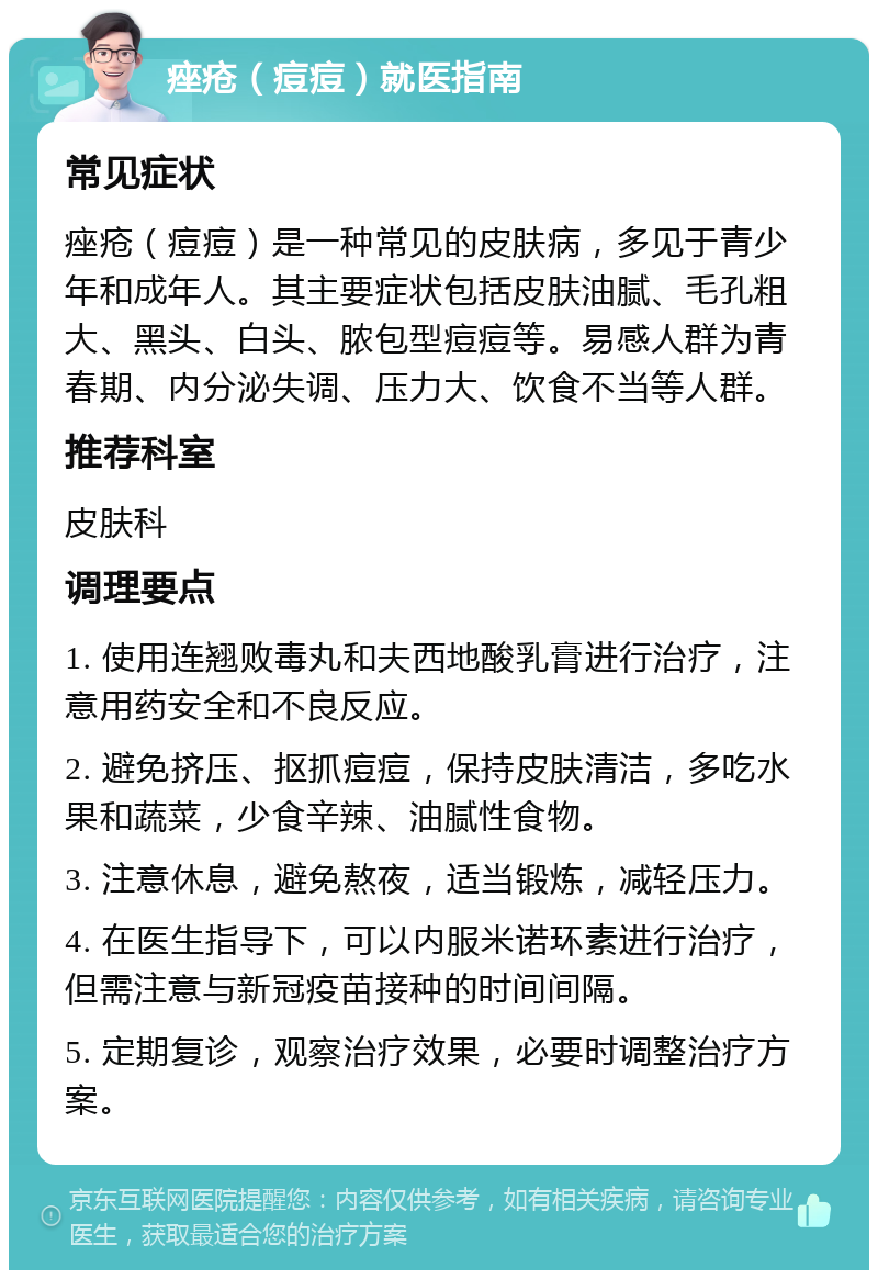 痤疮（痘痘）就医指南 常见症状 痤疮（痘痘）是一种常见的皮肤病，多见于青少年和成年人。其主要症状包括皮肤油腻、毛孔粗大、黑头、白头、脓包型痘痘等。易感人群为青春期、内分泌失调、压力大、饮食不当等人群。 推荐科室 皮肤科 调理要点 1. 使用连翘败毒丸和夫西地酸乳膏进行治疗，注意用药安全和不良反应。 2. 避免挤压、抠抓痘痘，保持皮肤清洁，多吃水果和蔬菜，少食辛辣、油腻性食物。 3. 注意休息，避免熬夜，适当锻炼，减轻压力。 4. 在医生指导下，可以内服米诺环素进行治疗，但需注意与新冠疫苗接种的时间间隔。 5. 定期复诊，观察治疗效果，必要时调整治疗方案。