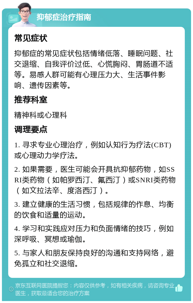 抑郁症治疗指南 常见症状 抑郁症的常见症状包括情绪低落、睡眠问题、社交退缩、自我评价过低、心慌胸闷、胃肠道不适等。易感人群可能有心理压力大、生活事件影响、遗传因素等。 推荐科室 精神科或心理科 调理要点 1. 寻求专业心理治疗，例如认知行为疗法(CBT)或心理动力学疗法。 2. 如果需要，医生可能会开具抗抑郁药物，如SSRI类药物（如帕罗西汀、氟西汀）或SNRI类药物（如文拉法辛、度洛西汀）。 3. 建立健康的生活习惯，包括规律的作息、均衡的饮食和适量的运动。 4. 学习和实践应对压力和负面情绪的技巧，例如深呼吸、冥想或瑜伽。 5. 与家人和朋友保持良好的沟通和支持网络，避免孤立和社交退缩。