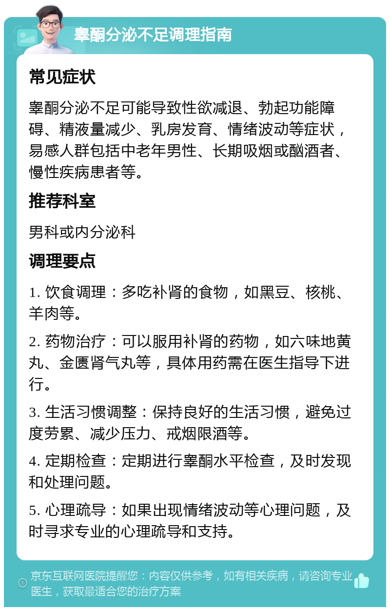 睾酮分泌不足调理指南 常见症状 睾酮分泌不足可能导致性欲减退、勃起功能障碍、精液量减少、乳房发育、情绪波动等症状，易感人群包括中老年男性、长期吸烟或酗酒者、慢性疾病患者等。 推荐科室 男科或内分泌科 调理要点 1. 饮食调理：多吃补肾的食物，如黑豆、核桃、羊肉等。 2. 药物治疗：可以服用补肾的药物，如六味地黄丸、金匮肾气丸等，具体用药需在医生指导下进行。 3. 生活习惯调整：保持良好的生活习惯，避免过度劳累、减少压力、戒烟限酒等。 4. 定期检查：定期进行睾酮水平检查，及时发现和处理问题。 5. 心理疏导：如果出现情绪波动等心理问题，及时寻求专业的心理疏导和支持。