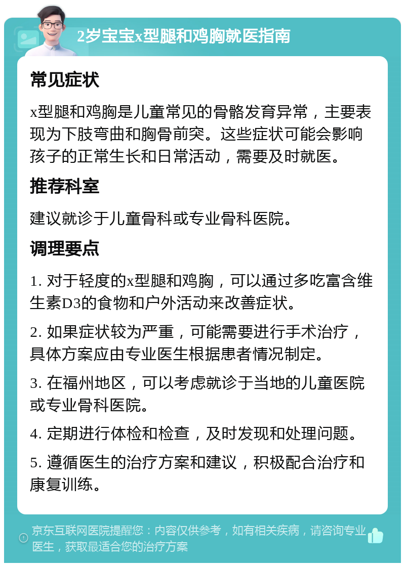 2岁宝宝x型腿和鸡胸就医指南 常见症状 x型腿和鸡胸是儿童常见的骨骼发育异常，主要表现为下肢弯曲和胸骨前突。这些症状可能会影响孩子的正常生长和日常活动，需要及时就医。 推荐科室 建议就诊于儿童骨科或专业骨科医院。 调理要点 1. 对于轻度的x型腿和鸡胸，可以通过多吃富含维生素D3的食物和户外活动来改善症状。 2. 如果症状较为严重，可能需要进行手术治疗，具体方案应由专业医生根据患者情况制定。 3. 在福州地区，可以考虑就诊于当地的儿童医院或专业骨科医院。 4. 定期进行体检和检查，及时发现和处理问题。 5. 遵循医生的治疗方案和建议，积极配合治疗和康复训练。