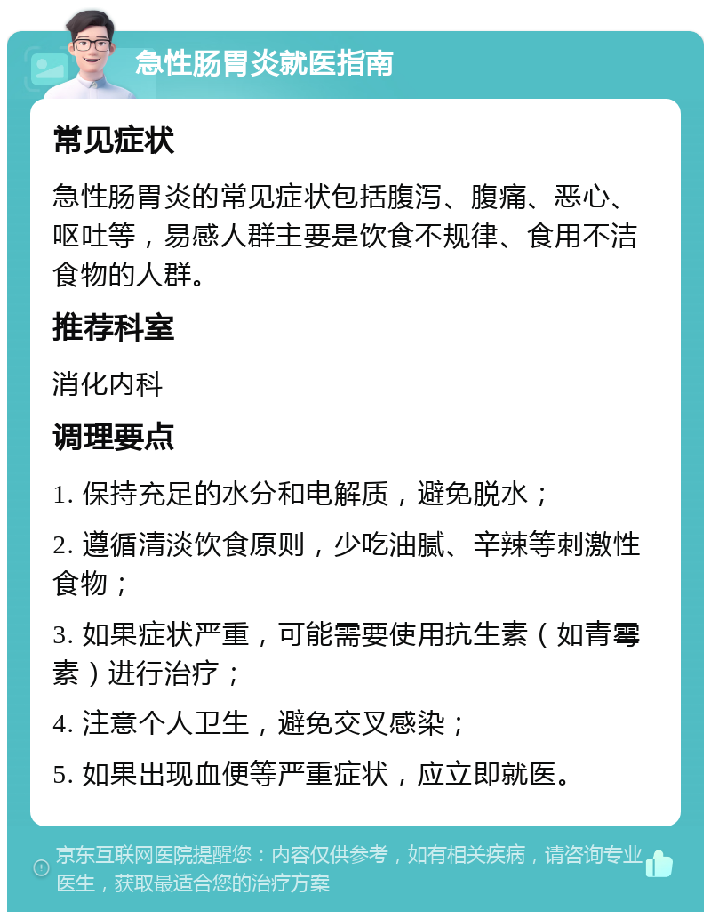 急性肠胃炎就医指南 常见症状 急性肠胃炎的常见症状包括腹泻、腹痛、恶心、呕吐等，易感人群主要是饮食不规律、食用不洁食物的人群。 推荐科室 消化内科 调理要点 1. 保持充足的水分和电解质，避免脱水； 2. 遵循清淡饮食原则，少吃油腻、辛辣等刺激性食物； 3. 如果症状严重，可能需要使用抗生素（如青霉素）进行治疗； 4. 注意个人卫生，避免交叉感染； 5. 如果出现血便等严重症状，应立即就医。