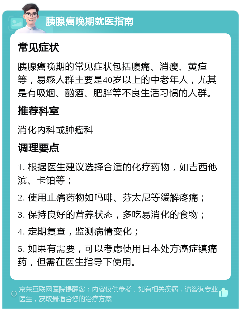 胰腺癌晚期就医指南 常见症状 胰腺癌晚期的常见症状包括腹痛、消瘦、黄疸等，易感人群主要是40岁以上的中老年人，尤其是有吸烟、酗酒、肥胖等不良生活习惯的人群。 推荐科室 消化内科或肿瘤科 调理要点 1. 根据医生建议选择合适的化疗药物，如吉西他滨、卡铂等； 2. 使用止痛药物如吗啡、芬太尼等缓解疼痛； 3. 保持良好的营养状态，多吃易消化的食物； 4. 定期复查，监测病情变化； 5. 如果有需要，可以考虑使用日本处方癌症镇痛药，但需在医生指导下使用。