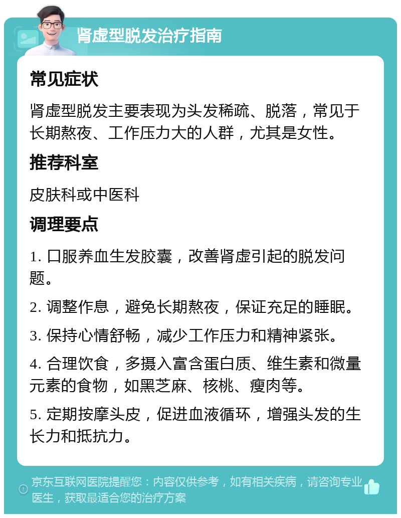 肾虚型脱发治疗指南 常见症状 肾虚型脱发主要表现为头发稀疏、脱落，常见于长期熬夜、工作压力大的人群，尤其是女性。 推荐科室 皮肤科或中医科 调理要点 1. 口服养血生发胶囊，改善肾虚引起的脱发问题。 2. 调整作息，避免长期熬夜，保证充足的睡眠。 3. 保持心情舒畅，减少工作压力和精神紧张。 4. 合理饮食，多摄入富含蛋白质、维生素和微量元素的食物，如黑芝麻、核桃、瘦肉等。 5. 定期按摩头皮，促进血液循环，增强头发的生长力和抵抗力。