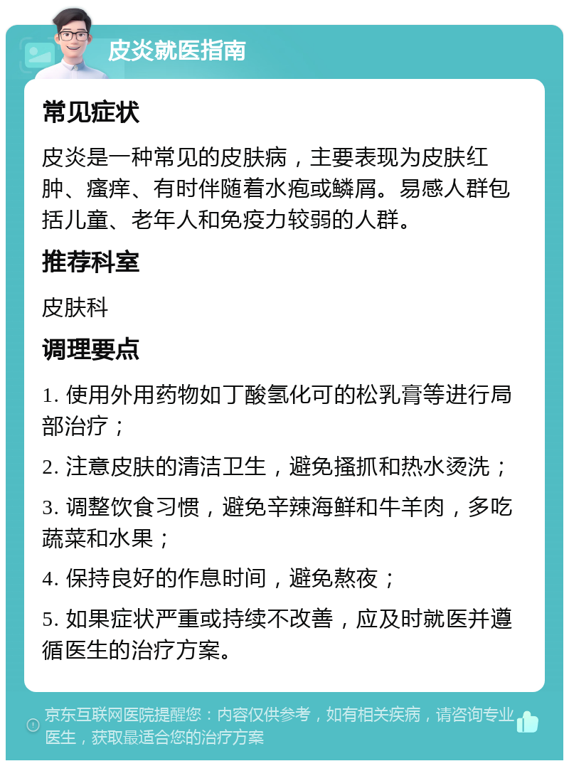 皮炎就医指南 常见症状 皮炎是一种常见的皮肤病，主要表现为皮肤红肿、瘙痒、有时伴随着水疱或鳞屑。易感人群包括儿童、老年人和免疫力较弱的人群。 推荐科室 皮肤科 调理要点 1. 使用外用药物如丁酸氢化可的松乳膏等进行局部治疗； 2. 注意皮肤的清洁卫生，避免搔抓和热水烫洗； 3. 调整饮食习惯，避免辛辣海鲜和牛羊肉，多吃蔬菜和水果； 4. 保持良好的作息时间，避免熬夜； 5. 如果症状严重或持续不改善，应及时就医并遵循医生的治疗方案。