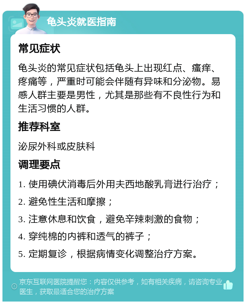 龟头炎就医指南 常见症状 龟头炎的常见症状包括龟头上出现红点、瘙痒、疼痛等，严重时可能会伴随有异味和分泌物。易感人群主要是男性，尤其是那些有不良性行为和生活习惯的人群。 推荐科室 泌尿外科或皮肤科 调理要点 1. 使用碘伏消毒后外用夫西地酸乳膏进行治疗； 2. 避免性生活和摩擦； 3. 注意休息和饮食，避免辛辣刺激的食物； 4. 穿纯棉的内裤和透气的裤子； 5. 定期复诊，根据病情变化调整治疗方案。