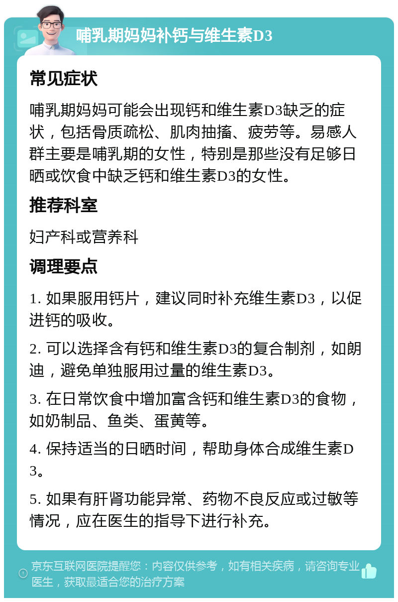 哺乳期妈妈补钙与维生素D3 常见症状 哺乳期妈妈可能会出现钙和维生素D3缺乏的症状，包括骨质疏松、肌肉抽搐、疲劳等。易感人群主要是哺乳期的女性，特别是那些没有足够日晒或饮食中缺乏钙和维生素D3的女性。 推荐科室 妇产科或营养科 调理要点 1. 如果服用钙片，建议同时补充维生素D3，以促进钙的吸收。 2. 可以选择含有钙和维生素D3的复合制剂，如朗迪，避免单独服用过量的维生素D3。 3. 在日常饮食中增加富含钙和维生素D3的食物，如奶制品、鱼类、蛋黄等。 4. 保持适当的日晒时间，帮助身体合成维生素D3。 5. 如果有肝肾功能异常、药物不良反应或过敏等情况，应在医生的指导下进行补充。