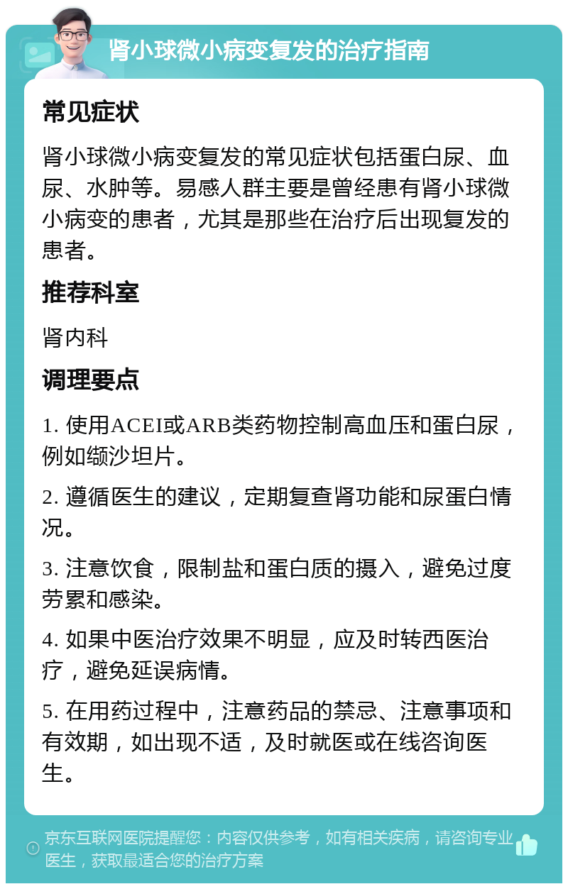 肾小球微小病变复发的治疗指南 常见症状 肾小球微小病变复发的常见症状包括蛋白尿、血尿、水肿等。易感人群主要是曾经患有肾小球微小病变的患者，尤其是那些在治疗后出现复发的患者。 推荐科室 肾内科 调理要点 1. 使用ACEI或ARB类药物控制高血压和蛋白尿，例如缬沙坦片。 2. 遵循医生的建议，定期复查肾功能和尿蛋白情况。 3. 注意饮食，限制盐和蛋白质的摄入，避免过度劳累和感染。 4. 如果中医治疗效果不明显，应及时转西医治疗，避免延误病情。 5. 在用药过程中，注意药品的禁忌、注意事项和有效期，如出现不适，及时就医或在线咨询医生。