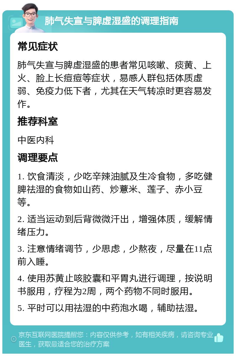 肺气失宣与脾虚湿盛的调理指南 常见症状 肺气失宣与脾虚湿盛的患者常见咳嗽、痰黄、上火、脸上长痘痘等症状，易感人群包括体质虚弱、免疫力低下者，尤其在天气转凉时更容易发作。 推荐科室 中医内科 调理要点 1. 饮食清淡，少吃辛辣油腻及生冷食物，多吃健脾祛湿的食物如山药、炒薏米、莲子、赤小豆等。 2. 适当运动到后背微微汗出，增强体质，缓解情绪压力。 3. 注意情绪调节，少思虑，少熬夜，尽量在11点前入睡。 4. 使用苏黄止咳胶囊和平胃丸进行调理，按说明书服用，疗程为2周，两个药物不同时服用。 5. 平时可以用祛湿的中药泡水喝，辅助祛湿。