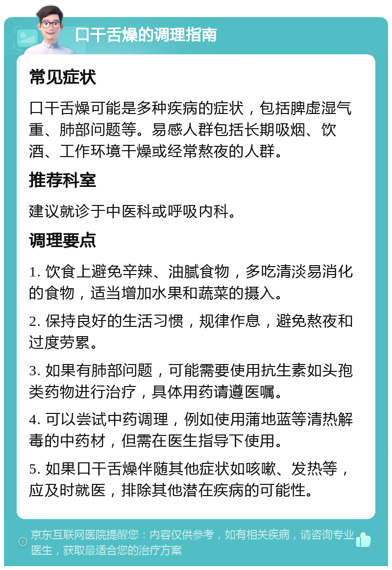 口干舌燥的调理指南 常见症状 口干舌燥可能是多种疾病的症状，包括脾虚湿气重、肺部问题等。易感人群包括长期吸烟、饮酒、工作环境干燥或经常熬夜的人群。 推荐科室 建议就诊于中医科或呼吸内科。 调理要点 1. 饮食上避免辛辣、油腻食物，多吃清淡易消化的食物，适当增加水果和蔬菜的摄入。 2. 保持良好的生活习惯，规律作息，避免熬夜和过度劳累。 3. 如果有肺部问题，可能需要使用抗生素如头孢类药物进行治疗，具体用药请遵医嘱。 4. 可以尝试中药调理，例如使用蒲地蓝等清热解毒的中药材，但需在医生指导下使用。 5. 如果口干舌燥伴随其他症状如咳嗽、发热等，应及时就医，排除其他潜在疾病的可能性。