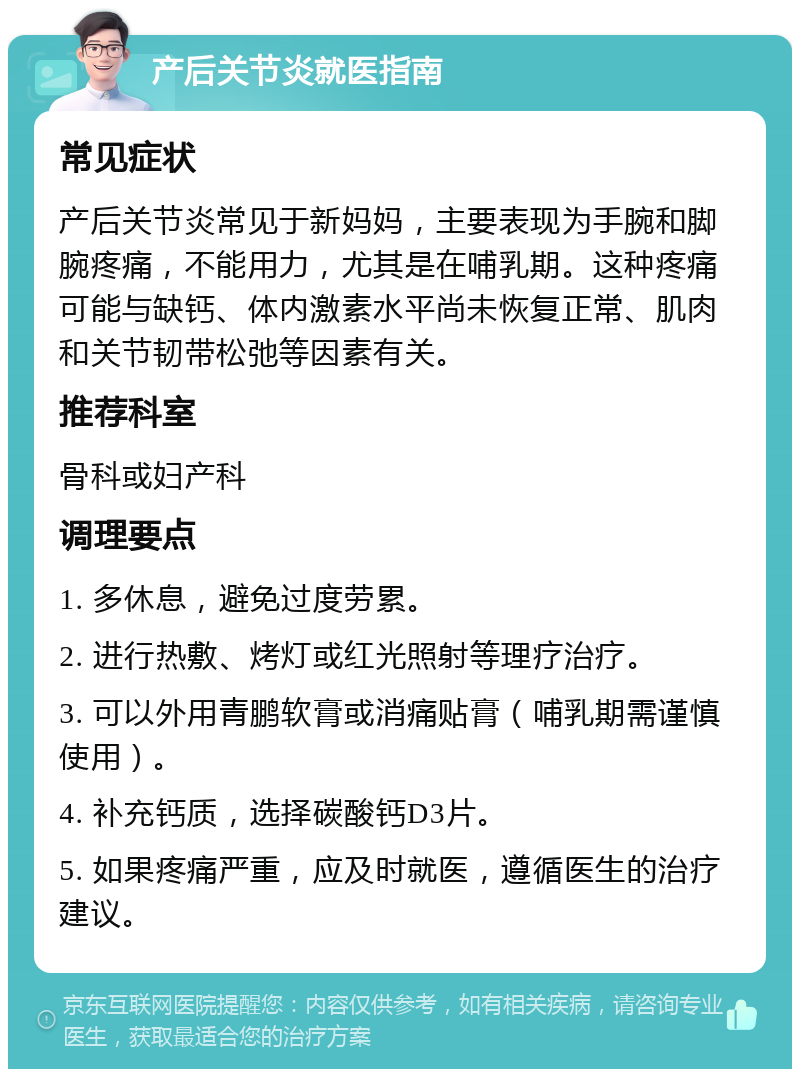 产后关节炎就医指南 常见症状 产后关节炎常见于新妈妈，主要表现为手腕和脚腕疼痛，不能用力，尤其是在哺乳期。这种疼痛可能与缺钙、体内激素水平尚未恢复正常、肌肉和关节韧带松弛等因素有关。 推荐科室 骨科或妇产科 调理要点 1. 多休息，避免过度劳累。 2. 进行热敷、烤灯或红光照射等理疗治疗。 3. 可以外用青鹏软膏或消痛贴膏（哺乳期需谨慎使用）。 4. 补充钙质，选择碳酸钙D3片。 5. 如果疼痛严重，应及时就医，遵循医生的治疗建议。