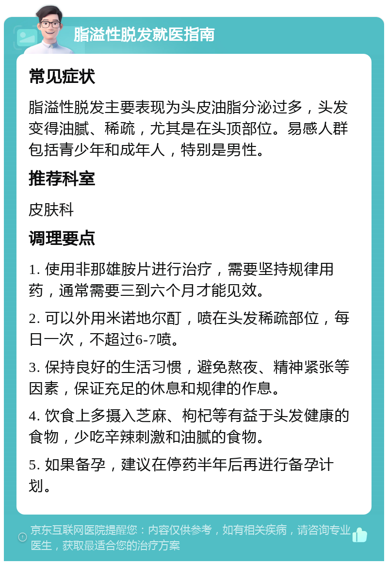 脂溢性脱发就医指南 常见症状 脂溢性脱发主要表现为头皮油脂分泌过多，头发变得油腻、稀疏，尤其是在头顶部位。易感人群包括青少年和成年人，特别是男性。 推荐科室 皮肤科 调理要点 1. 使用非那雄胺片进行治疗，需要坚持规律用药，通常需要三到六个月才能见效。 2. 可以外用米诺地尔酊，喷在头发稀疏部位，每日一次，不超过6-7喷。 3. 保持良好的生活习惯，避免熬夜、精神紧张等因素，保证充足的休息和规律的作息。 4. 饮食上多摄入芝麻、枸杞等有益于头发健康的食物，少吃辛辣刺激和油腻的食物。 5. 如果备孕，建议在停药半年后再进行备孕计划。