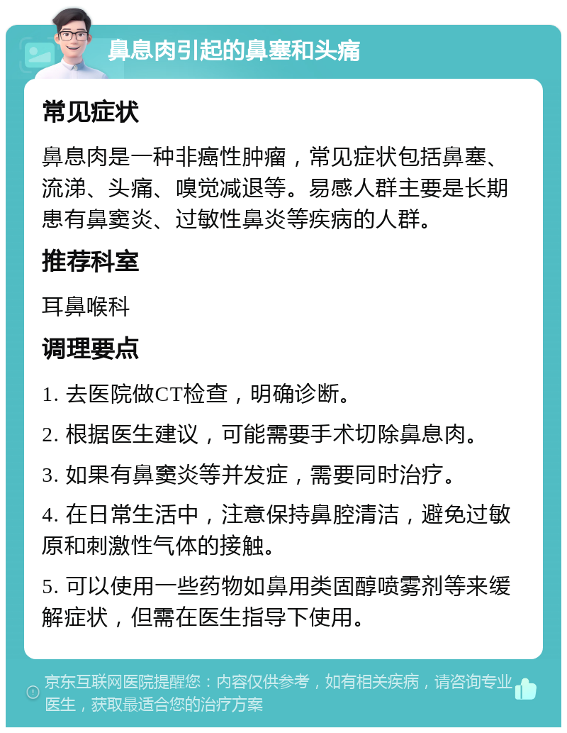 鼻息肉引起的鼻塞和头痛 常见症状 鼻息肉是一种非癌性肿瘤，常见症状包括鼻塞、流涕、头痛、嗅觉减退等。易感人群主要是长期患有鼻窦炎、过敏性鼻炎等疾病的人群。 推荐科室 耳鼻喉科 调理要点 1. 去医院做CT检查，明确诊断。 2. 根据医生建议，可能需要手术切除鼻息肉。 3. 如果有鼻窦炎等并发症，需要同时治疗。 4. 在日常生活中，注意保持鼻腔清洁，避免过敏原和刺激性气体的接触。 5. 可以使用一些药物如鼻用类固醇喷雾剂等来缓解症状，但需在医生指导下使用。