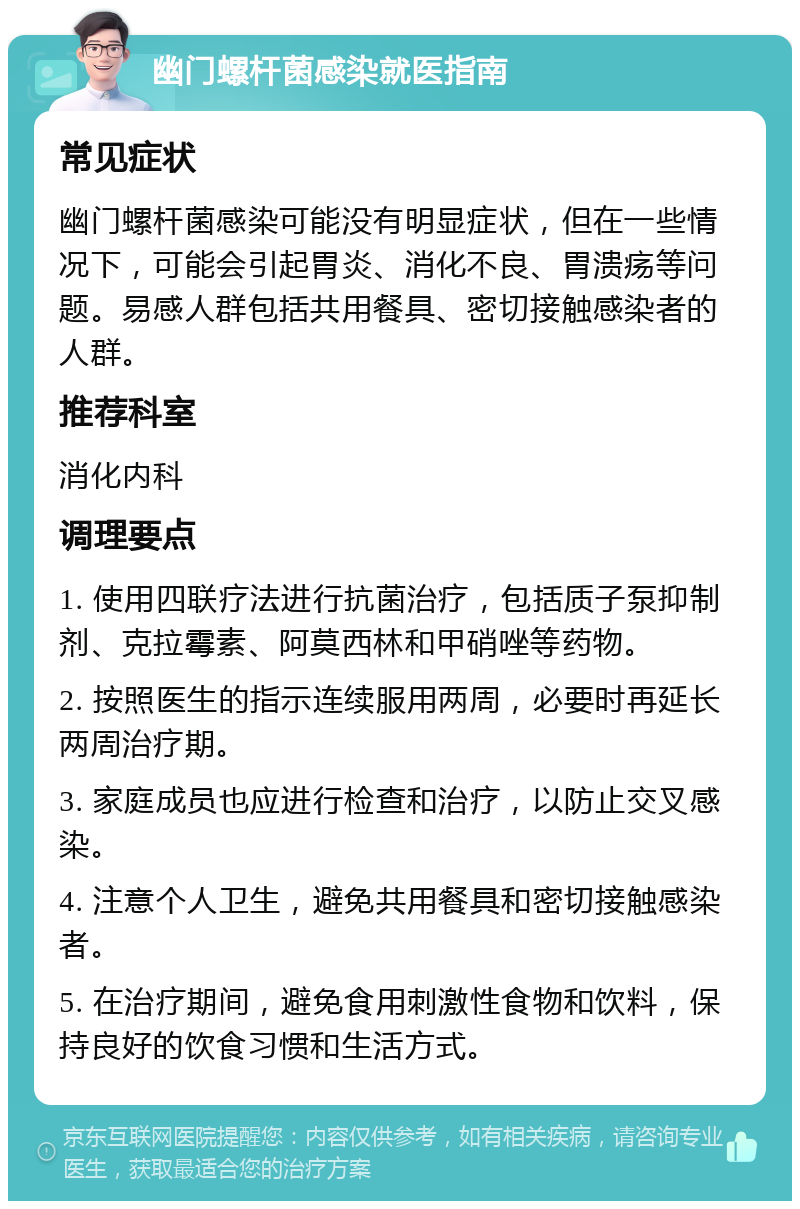 幽门螺杆菌感染就医指南 常见症状 幽门螺杆菌感染可能没有明显症状，但在一些情况下，可能会引起胃炎、消化不良、胃溃疡等问题。易感人群包括共用餐具、密切接触感染者的人群。 推荐科室 消化内科 调理要点 1. 使用四联疗法进行抗菌治疗，包括质子泵抑制剂、克拉霉素、阿莫西林和甲硝唑等药物。 2. 按照医生的指示连续服用两周，必要时再延长两周治疗期。 3. 家庭成员也应进行检查和治疗，以防止交叉感染。 4. 注意个人卫生，避免共用餐具和密切接触感染者。 5. 在治疗期间，避免食用刺激性食物和饮料，保持良好的饮食习惯和生活方式。