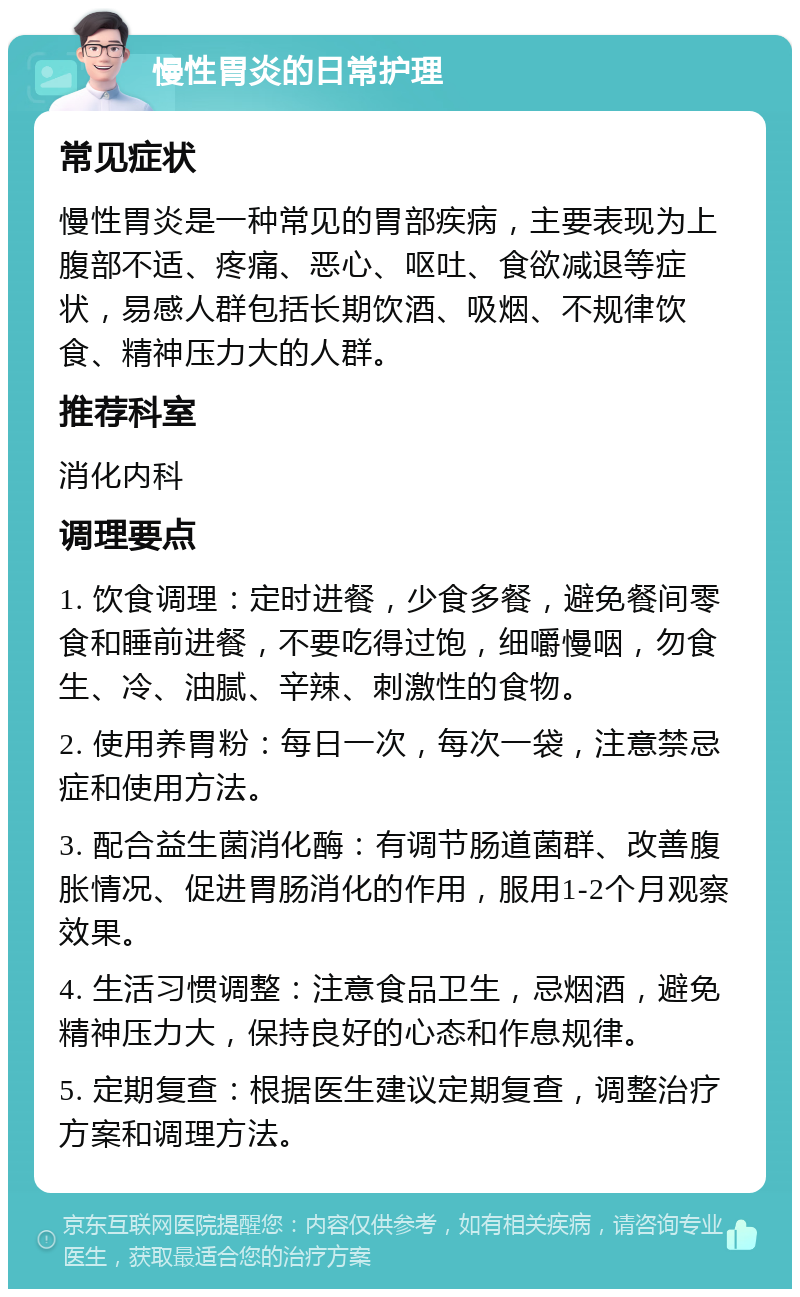 慢性胃炎的日常护理 常见症状 慢性胃炎是一种常见的胃部疾病，主要表现为上腹部不适、疼痛、恶心、呕吐、食欲减退等症状，易感人群包括长期饮酒、吸烟、不规律饮食、精神压力大的人群。 推荐科室 消化内科 调理要点 1. 饮食调理：定时进餐，少食多餐，避免餐间零食和睡前进餐，不要吃得过饱，细嚼慢咽，勿食生、冷、油腻、辛辣、刺激性的食物。 2. 使用养胃粉：每日一次，每次一袋，注意禁忌症和使用方法。 3. 配合益生菌消化酶：有调节肠道菌群、改善腹胀情况、促进胃肠消化的作用，服用1-2个月观察效果。 4. 生活习惯调整：注意食品卫生，忌烟酒，避免精神压力大，保持良好的心态和作息规律。 5. 定期复查：根据医生建议定期复查，调整治疗方案和调理方法。