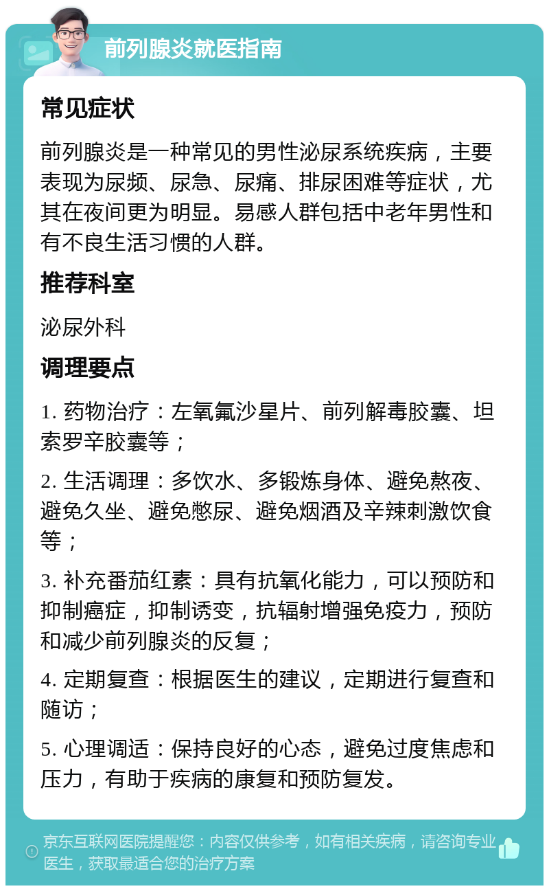 前列腺炎就医指南 常见症状 前列腺炎是一种常见的男性泌尿系统疾病，主要表现为尿频、尿急、尿痛、排尿困难等症状，尤其在夜间更为明显。易感人群包括中老年男性和有不良生活习惯的人群。 推荐科室 泌尿外科 调理要点 1. 药物治疗：左氧氟沙星片、前列解毒胶囊、坦索罗辛胶囊等； 2. 生活调理：多饮水、多锻炼身体、避免熬夜、避免久坐、避免憋尿、避免烟酒及辛辣刺激饮食等； 3. 补充番茄红素：具有抗氧化能力，可以预防和抑制癌症，抑制诱变，抗辐射增强免疫力，预防和减少前列腺炎的反复； 4. 定期复查：根据医生的建议，定期进行复查和随访； 5. 心理调适：保持良好的心态，避免过度焦虑和压力，有助于疾病的康复和预防复发。