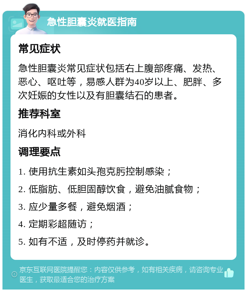 急性胆囊炎就医指南 常见症状 急性胆囊炎常见症状包括右上腹部疼痛、发热、恶心、呕吐等，易感人群为40岁以上、肥胖、多次妊娠的女性以及有胆囊结石的患者。 推荐科室 消化内科或外科 调理要点 1. 使用抗生素如头孢克肟控制感染； 2. 低脂肪、低胆固醇饮食，避免油腻食物； 3. 应少量多餐，避免烟酒； 4. 定期彩超随访； 5. 如有不适，及时停药并就诊。