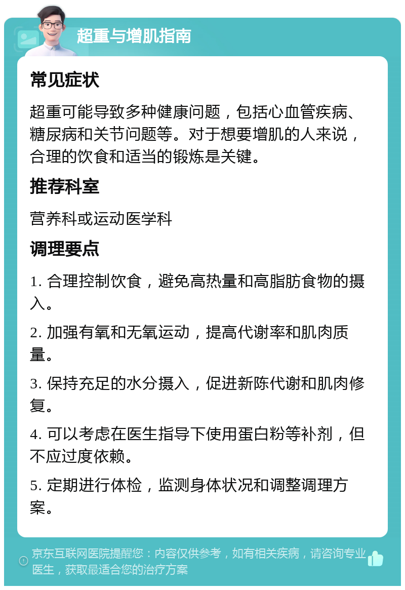 超重与增肌指南 常见症状 超重可能导致多种健康问题，包括心血管疾病、糖尿病和关节问题等。对于想要增肌的人来说，合理的饮食和适当的锻炼是关键。 推荐科室 营养科或运动医学科 调理要点 1. 合理控制饮食，避免高热量和高脂肪食物的摄入。 2. 加强有氧和无氧运动，提高代谢率和肌肉质量。 3. 保持充足的水分摄入，促进新陈代谢和肌肉修复。 4. 可以考虑在医生指导下使用蛋白粉等补剂，但不应过度依赖。 5. 定期进行体检，监测身体状况和调整调理方案。