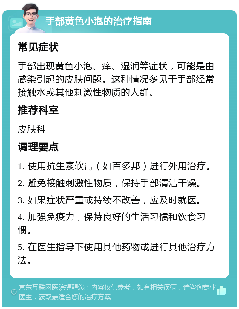 手部黄色小泡的治疗指南 常见症状 手部出现黄色小泡、痒、湿润等症状，可能是由感染引起的皮肤问题。这种情况多见于手部经常接触水或其他刺激性物质的人群。 推荐科室 皮肤科 调理要点 1. 使用抗生素软膏（如百多邦）进行外用治疗。 2. 避免接触刺激性物质，保持手部清洁干燥。 3. 如果症状严重或持续不改善，应及时就医。 4. 加强免疫力，保持良好的生活习惯和饮食习惯。 5. 在医生指导下使用其他药物或进行其他治疗方法。