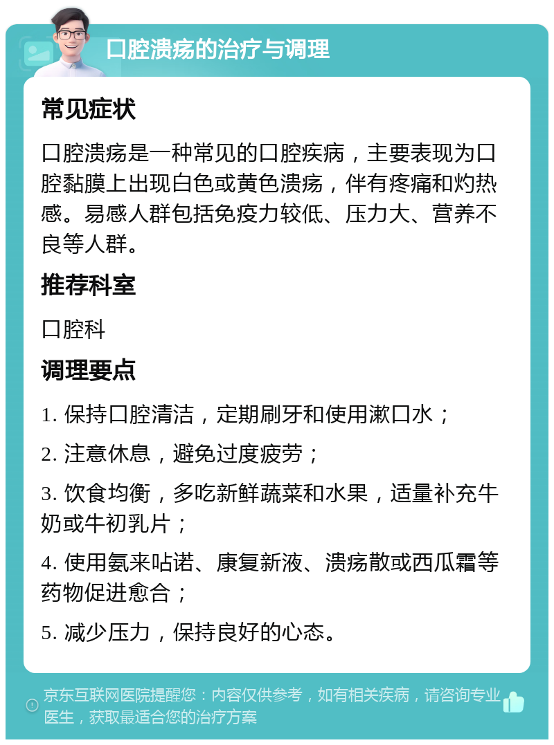 口腔溃疡的治疗与调理 常见症状 口腔溃疡是一种常见的口腔疾病，主要表现为口腔黏膜上出现白色或黄色溃疡，伴有疼痛和灼热感。易感人群包括免疫力较低、压力大、营养不良等人群。 推荐科室 口腔科 调理要点 1. 保持口腔清洁，定期刷牙和使用漱口水； 2. 注意休息，避免过度疲劳； 3. 饮食均衡，多吃新鲜蔬菜和水果，适量补充牛奶或牛初乳片； 4. 使用氨来呫诺、康复新液、溃疡散或西瓜霜等药物促进愈合； 5. 减少压力，保持良好的心态。