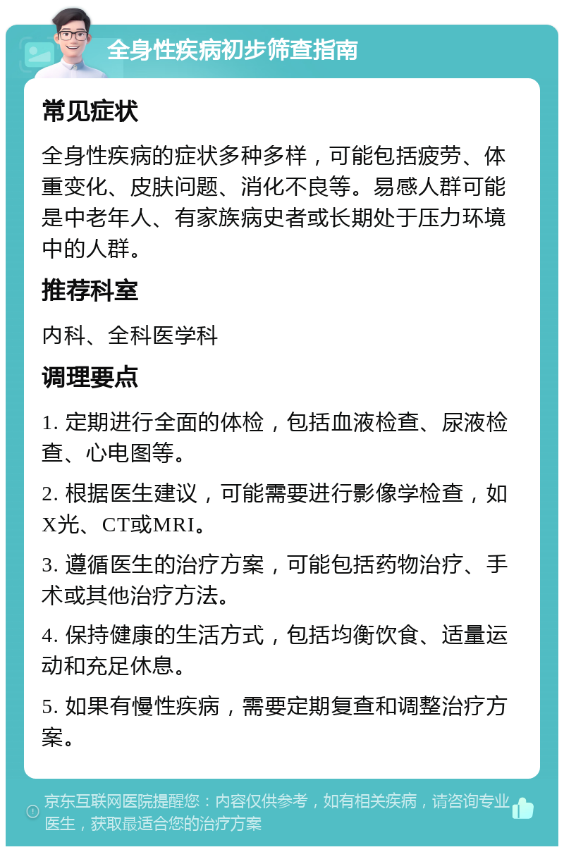 全身性疾病初步筛查指南 常见症状 全身性疾病的症状多种多样，可能包括疲劳、体重变化、皮肤问题、消化不良等。易感人群可能是中老年人、有家族病史者或长期处于压力环境中的人群。 推荐科室 内科、全科医学科 调理要点 1. 定期进行全面的体检，包括血液检查、尿液检查、心电图等。 2. 根据医生建议，可能需要进行影像学检查，如X光、CT或MRI。 3. 遵循医生的治疗方案，可能包括药物治疗、手术或其他治疗方法。 4. 保持健康的生活方式，包括均衡饮食、适量运动和充足休息。 5. 如果有慢性疾病，需要定期复查和调整治疗方案。