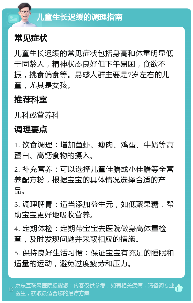 儿童生长迟缓的调理指南 常见症状 儿童生长迟缓的常见症状包括身高和体重明显低于同龄人，精神状态良好但下午易困，食欲不振，挑食偏食等。易感人群主要是7岁左右的儿童，尤其是女孩。 推荐科室 儿科或营养科 调理要点 1. 饮食调理：增加鱼虾、瘦肉、鸡蛋、牛奶等高蛋白、高钙食物的摄入。 2. 补充营养：可以选择儿童佳膳或小佳膳等全营养配方粉，根据宝宝的具体情况选择合适的产品。 3. 调理脾胃：适当添加益生元，如低聚果糖，帮助宝宝更好地吸收营养。 4. 定期体检：定期带宝宝去医院做身高体重检查，及时发现问题并采取相应的措施。 5. 保持良好生活习惯：保证宝宝有充足的睡眠和适量的运动，避免过度疲劳和压力。