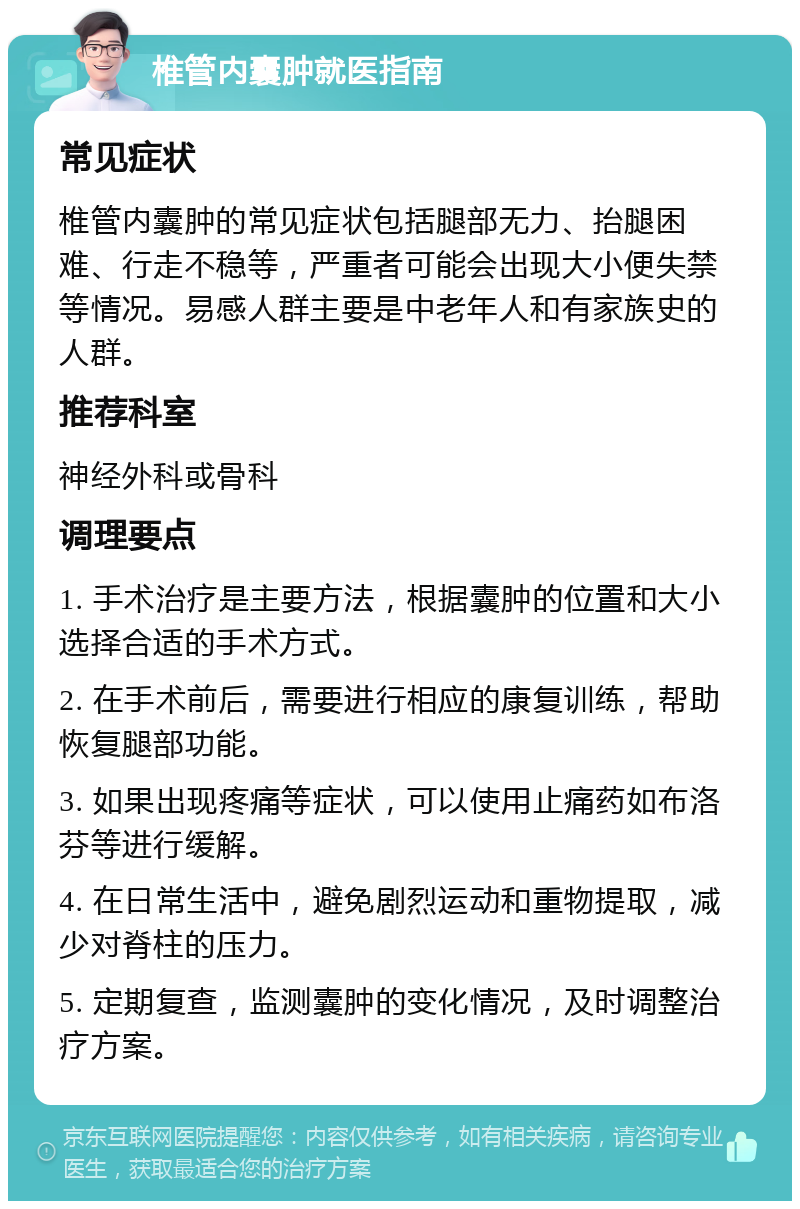 椎管内囊肿就医指南 常见症状 椎管内囊肿的常见症状包括腿部无力、抬腿困难、行走不稳等，严重者可能会出现大小便失禁等情况。易感人群主要是中老年人和有家族史的人群。 推荐科室 神经外科或骨科 调理要点 1. 手术治疗是主要方法，根据囊肿的位置和大小选择合适的手术方式。 2. 在手术前后，需要进行相应的康复训练，帮助恢复腿部功能。 3. 如果出现疼痛等症状，可以使用止痛药如布洛芬等进行缓解。 4. 在日常生活中，避免剧烈运动和重物提取，减少对脊柱的压力。 5. 定期复查，监测囊肿的变化情况，及时调整治疗方案。