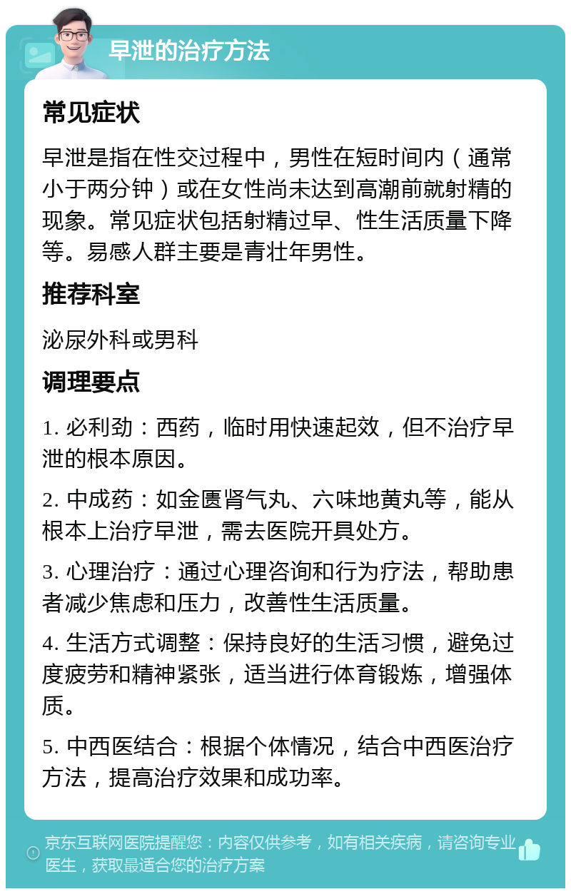 早泄的治疗方法 常见症状 早泄是指在性交过程中，男性在短时间内（通常小于两分钟）或在女性尚未达到高潮前就射精的现象。常见症状包括射精过早、性生活质量下降等。易感人群主要是青壮年男性。 推荐科室 泌尿外科或男科 调理要点 1. 必利劲：西药，临时用快速起效，但不治疗早泄的根本原因。 2. 中成药：如金匮肾气丸、六味地黄丸等，能从根本上治疗早泄，需去医院开具处方。 3. 心理治疗：通过心理咨询和行为疗法，帮助患者减少焦虑和压力，改善性生活质量。 4. 生活方式调整：保持良好的生活习惯，避免过度疲劳和精神紧张，适当进行体育锻炼，增强体质。 5. 中西医结合：根据个体情况，结合中西医治疗方法，提高治疗效果和成功率。