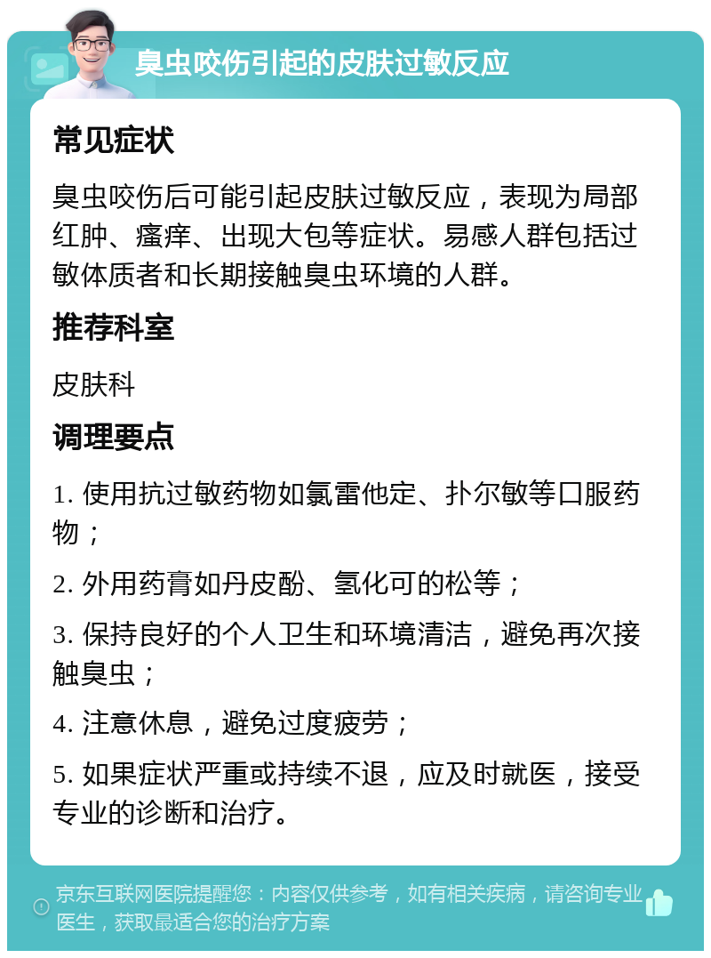 臭虫咬伤引起的皮肤过敏反应 常见症状 臭虫咬伤后可能引起皮肤过敏反应，表现为局部红肿、瘙痒、出现大包等症状。易感人群包括过敏体质者和长期接触臭虫环境的人群。 推荐科室 皮肤科 调理要点 1. 使用抗过敏药物如氯雷他定、扑尔敏等口服药物； 2. 外用药膏如丹皮酚、氢化可的松等； 3. 保持良好的个人卫生和环境清洁，避免再次接触臭虫； 4. 注意休息，避免过度疲劳； 5. 如果症状严重或持续不退，应及时就医，接受专业的诊断和治疗。