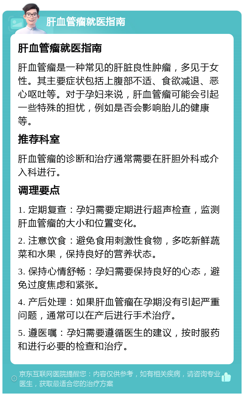 肝血管瘤就医指南 肝血管瘤就医指南 肝血管瘤是一种常见的肝脏良性肿瘤，多见于女性。其主要症状包括上腹部不适、食欲减退、恶心呕吐等。对于孕妇来说，肝血管瘤可能会引起一些特殊的担忧，例如是否会影响胎儿的健康等。 推荐科室 肝血管瘤的诊断和治疗通常需要在肝胆外科或介入科进行。 调理要点 1. 定期复查：孕妇需要定期进行超声检查，监测肝血管瘤的大小和位置变化。 2. 注意饮食：避免食用刺激性食物，多吃新鲜蔬菜和水果，保持良好的营养状态。 3. 保持心情舒畅：孕妇需要保持良好的心态，避免过度焦虑和紧张。 4. 产后处理：如果肝血管瘤在孕期没有引起严重问题，通常可以在产后进行手术治疗。 5. 遵医嘱：孕妇需要遵循医生的建议，按时服药和进行必要的检查和治疗。