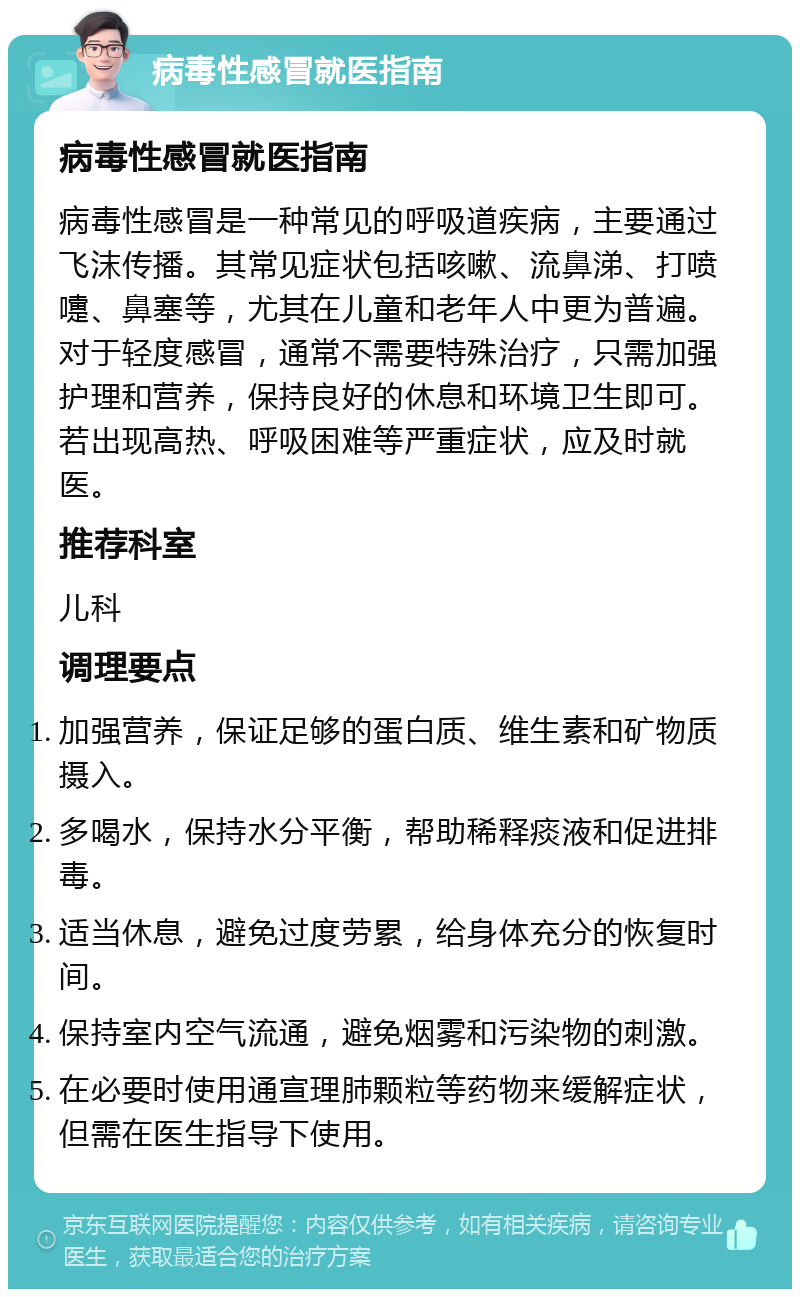 病毒性感冒就医指南 病毒性感冒就医指南 病毒性感冒是一种常见的呼吸道疾病，主要通过飞沫传播。其常见症状包括咳嗽、流鼻涕、打喷嚏、鼻塞等，尤其在儿童和老年人中更为普遍。对于轻度感冒，通常不需要特殊治疗，只需加强护理和营养，保持良好的休息和环境卫生即可。若出现高热、呼吸困难等严重症状，应及时就医。 推荐科室 儿科 调理要点 加强营养，保证足够的蛋白质、维生素和矿物质摄入。 多喝水，保持水分平衡，帮助稀释痰液和促进排毒。 适当休息，避免过度劳累，给身体充分的恢复时间。 保持室内空气流通，避免烟雾和污染物的刺激。 在必要时使用通宣理肺颗粒等药物来缓解症状，但需在医生指导下使用。