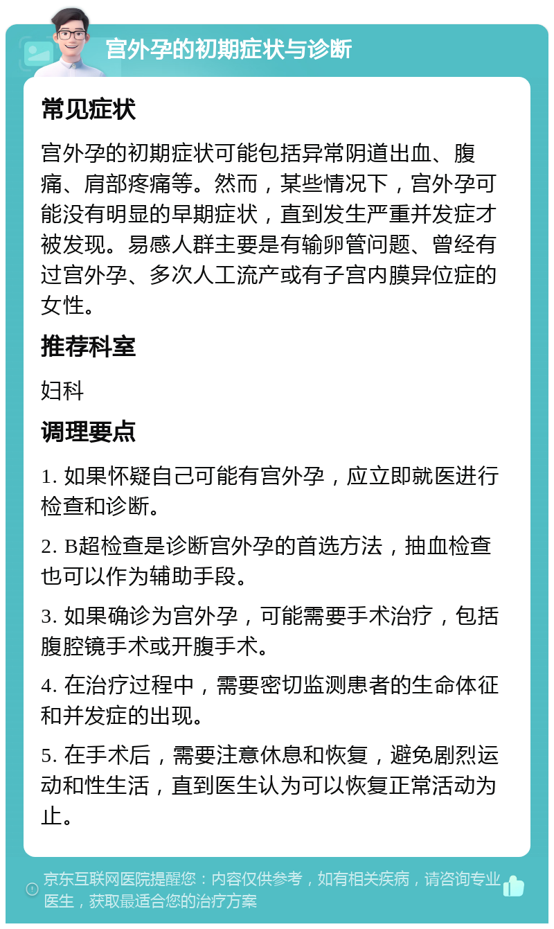 宫外孕的初期症状与诊断 常见症状 宫外孕的初期症状可能包括异常阴道出血、腹痛、肩部疼痛等。然而，某些情况下，宫外孕可能没有明显的早期症状，直到发生严重并发症才被发现。易感人群主要是有输卵管问题、曾经有过宫外孕、多次人工流产或有子宫内膜异位症的女性。 推荐科室 妇科 调理要点 1. 如果怀疑自己可能有宫外孕，应立即就医进行检查和诊断。 2. B超检查是诊断宫外孕的首选方法，抽血检查也可以作为辅助手段。 3. 如果确诊为宫外孕，可能需要手术治疗，包括腹腔镜手术或开腹手术。 4. 在治疗过程中，需要密切监测患者的生命体征和并发症的出现。 5. 在手术后，需要注意休息和恢复，避免剧烈运动和性生活，直到医生认为可以恢复正常活动为止。