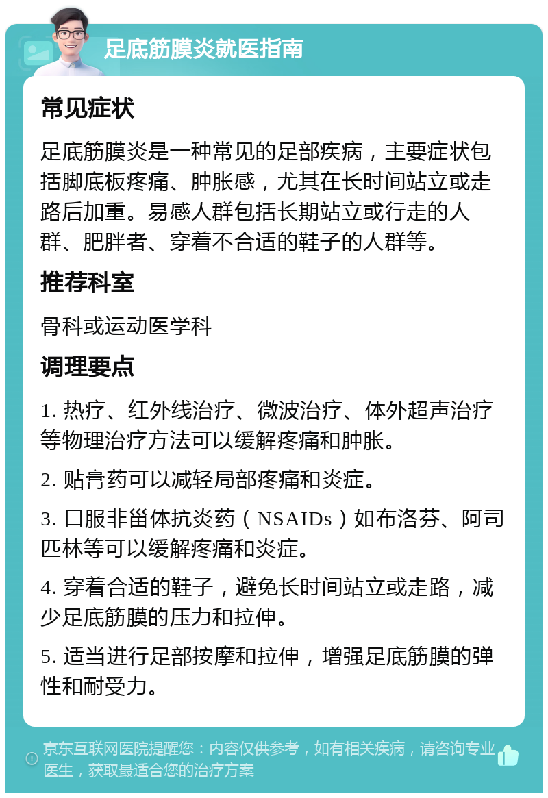 足底筋膜炎就医指南 常见症状 足底筋膜炎是一种常见的足部疾病，主要症状包括脚底板疼痛、肿胀感，尤其在长时间站立或走路后加重。易感人群包括长期站立或行走的人群、肥胖者、穿着不合适的鞋子的人群等。 推荐科室 骨科或运动医学科 调理要点 1. 热疗、红外线治疗、微波治疗、体外超声治疗等物理治疗方法可以缓解疼痛和肿胀。 2. 贴膏药可以减轻局部疼痛和炎症。 3. 口服非甾体抗炎药（NSAIDs）如布洛芬、阿司匹林等可以缓解疼痛和炎症。 4. 穿着合适的鞋子，避免长时间站立或走路，减少足底筋膜的压力和拉伸。 5. 适当进行足部按摩和拉伸，增强足底筋膜的弹性和耐受力。