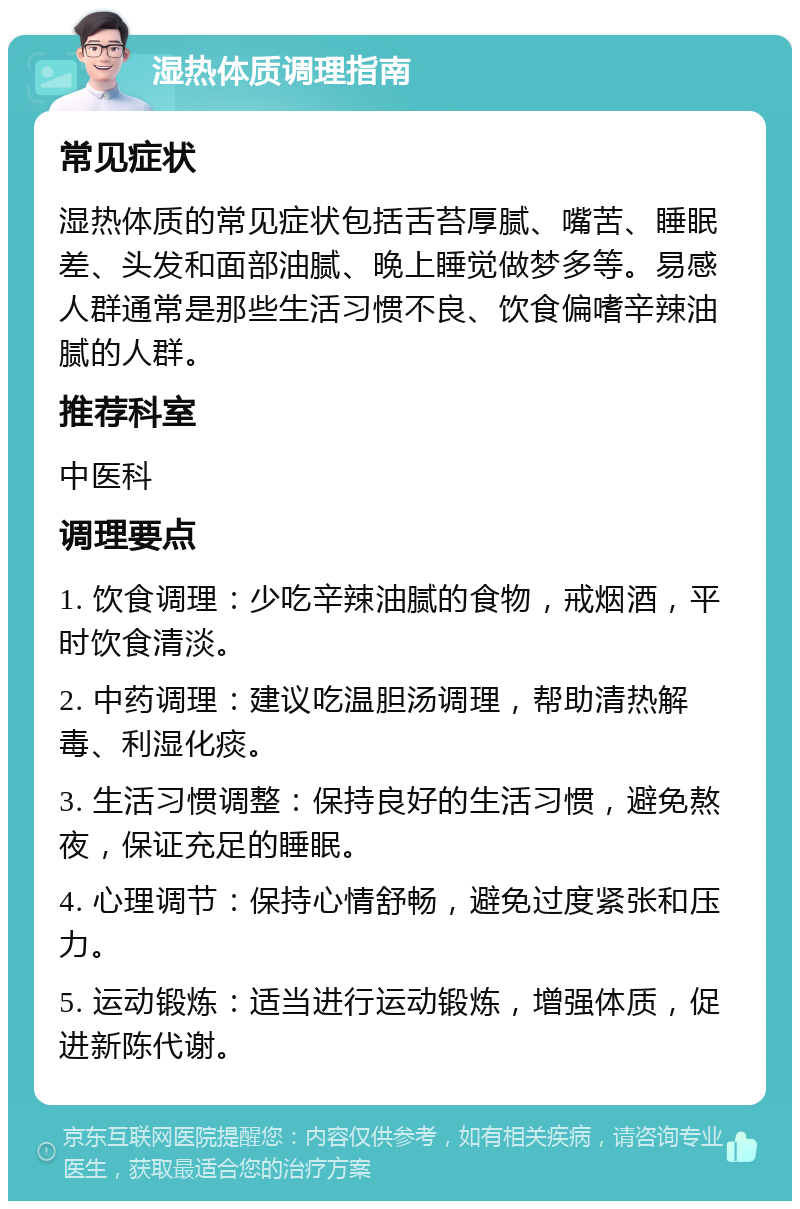 湿热体质调理指南 常见症状 湿热体质的常见症状包括舌苔厚腻、嘴苦、睡眠差、头发和面部油腻、晚上睡觉做梦多等。易感人群通常是那些生活习惯不良、饮食偏嗜辛辣油腻的人群。 推荐科室 中医科 调理要点 1. 饮食调理：少吃辛辣油腻的食物，戒烟酒，平时饮食清淡。 2. 中药调理：建议吃温胆汤调理，帮助清热解毒、利湿化痰。 3. 生活习惯调整：保持良好的生活习惯，避免熬夜，保证充足的睡眠。 4. 心理调节：保持心情舒畅，避免过度紧张和压力。 5. 运动锻炼：适当进行运动锻炼，增强体质，促进新陈代谢。