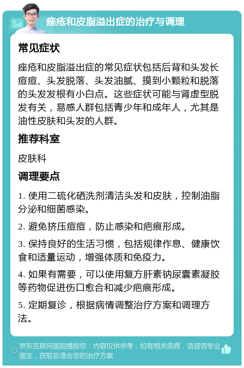 痤疮和皮脂溢出症的治疗与调理 常见症状 痤疮和皮脂溢出症的常见症状包括后背和头发长痘痘、头发脱落、头发油腻、摸到小颗粒和脱落的头发发根有小白点。这些症状可能与肾虚型脱发有关，易感人群包括青少年和成年人，尤其是油性皮肤和头发的人群。 推荐科室 皮肤科 调理要点 1. 使用二硫化硒洗剂清洁头发和皮肤，控制油脂分泌和细菌感染。 2. 避免挤压痘痘，防止感染和疤痕形成。 3. 保持良好的生活习惯，包括规律作息、健康饮食和适量运动，增强体质和免疫力。 4. 如果有需要，可以使用复方肝素钠尿囊素凝胶等药物促进伤口愈合和减少疤痕形成。 5. 定期复诊，根据病情调整治疗方案和调理方法。