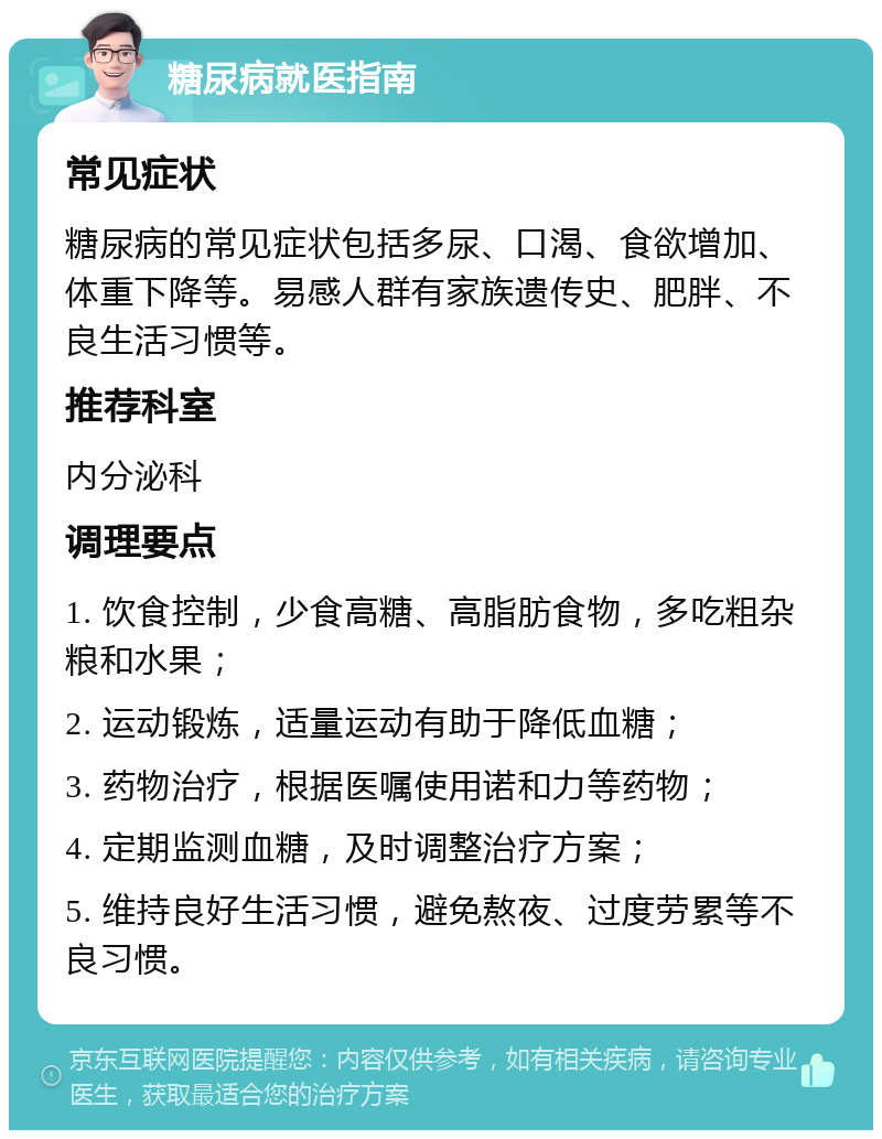 糖尿病就医指南 常见症状 糖尿病的常见症状包括多尿、口渴、食欲增加、体重下降等。易感人群有家族遗传史、肥胖、不良生活习惯等。 推荐科室 内分泌科 调理要点 1. 饮食控制，少食高糖、高脂肪食物，多吃粗杂粮和水果； 2. 运动锻炼，适量运动有助于降低血糖； 3. 药物治疗，根据医嘱使用诺和力等药物； 4. 定期监测血糖，及时调整治疗方案； 5. 维持良好生活习惯，避免熬夜、过度劳累等不良习惯。