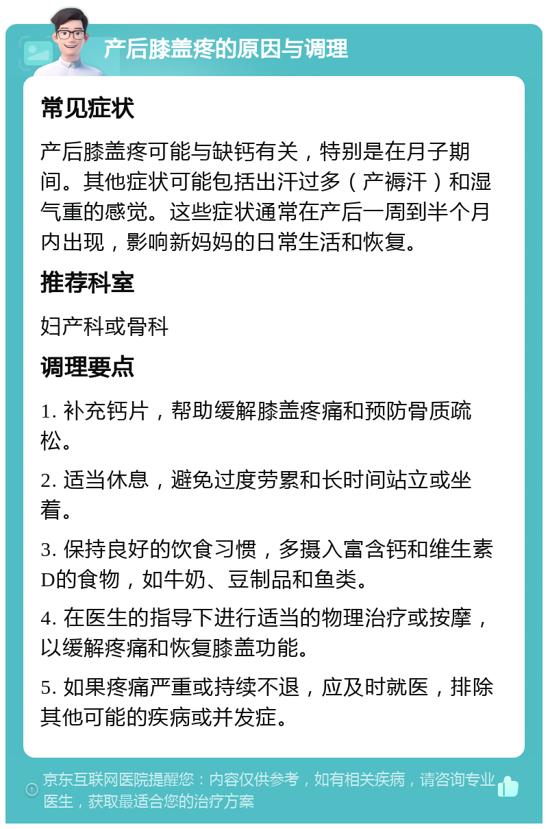 产后膝盖疼的原因与调理 常见症状 产后膝盖疼可能与缺钙有关，特别是在月子期间。其他症状可能包括出汗过多（产褥汗）和湿气重的感觉。这些症状通常在产后一周到半个月内出现，影响新妈妈的日常生活和恢复。 推荐科室 妇产科或骨科 调理要点 1. 补充钙片，帮助缓解膝盖疼痛和预防骨质疏松。 2. 适当休息，避免过度劳累和长时间站立或坐着。 3. 保持良好的饮食习惯，多摄入富含钙和维生素D的食物，如牛奶、豆制品和鱼类。 4. 在医生的指导下进行适当的物理治疗或按摩，以缓解疼痛和恢复膝盖功能。 5. 如果疼痛严重或持续不退，应及时就医，排除其他可能的疾病或并发症。