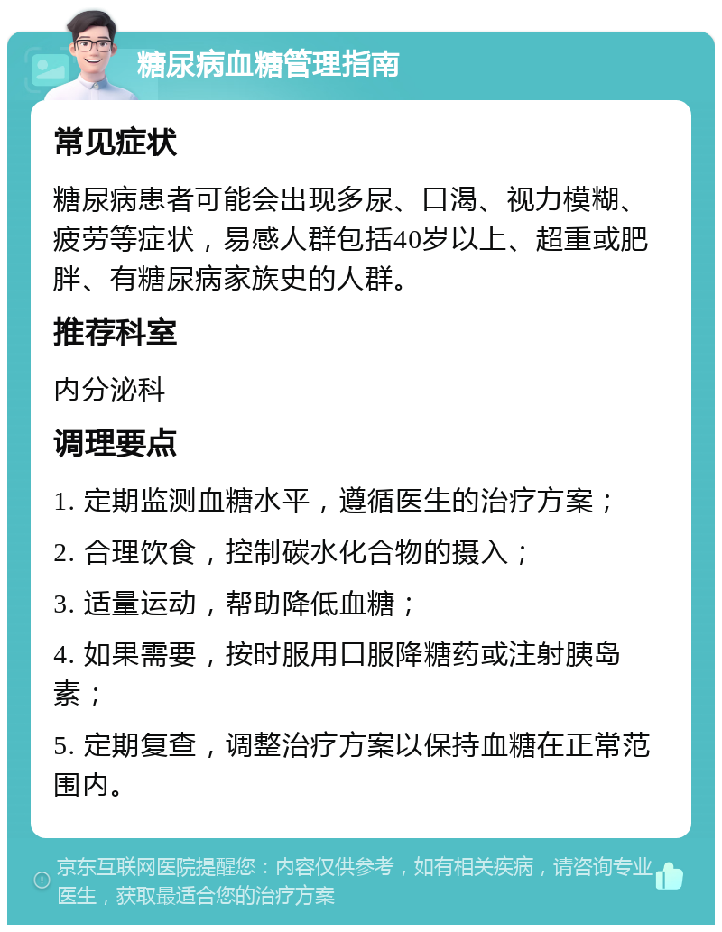 糖尿病血糖管理指南 常见症状 糖尿病患者可能会出现多尿、口渴、视力模糊、疲劳等症状，易感人群包括40岁以上、超重或肥胖、有糖尿病家族史的人群。 推荐科室 内分泌科 调理要点 1. 定期监测血糖水平，遵循医生的治疗方案； 2. 合理饮食，控制碳水化合物的摄入； 3. 适量运动，帮助降低血糖； 4. 如果需要，按时服用口服降糖药或注射胰岛素； 5. 定期复查，调整治疗方案以保持血糖在正常范围内。