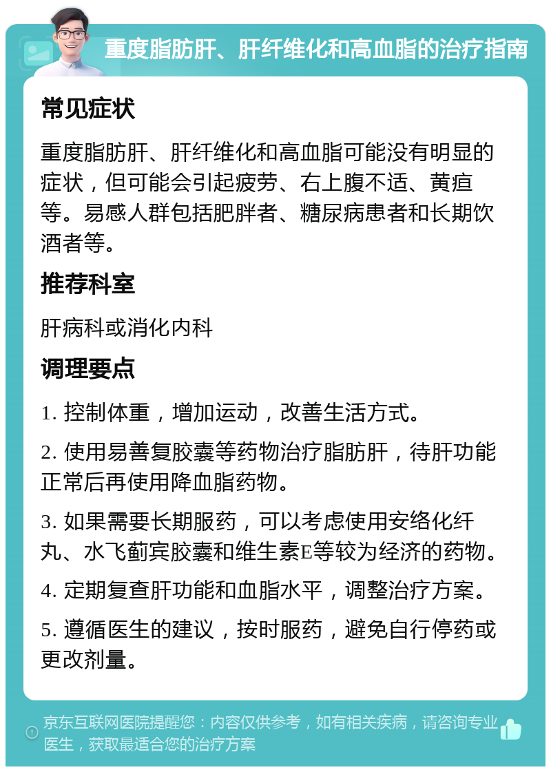 重度脂肪肝、肝纤维化和高血脂的治疗指南 常见症状 重度脂肪肝、肝纤维化和高血脂可能没有明显的症状，但可能会引起疲劳、右上腹不适、黄疸等。易感人群包括肥胖者、糖尿病患者和长期饮酒者等。 推荐科室 肝病科或消化内科 调理要点 1. 控制体重，增加运动，改善生活方式。 2. 使用易善复胶囊等药物治疗脂肪肝，待肝功能正常后再使用降血脂药物。 3. 如果需要长期服药，可以考虑使用安络化纤丸、水飞蓟宾胶囊和维生素E等较为经济的药物。 4. 定期复查肝功能和血脂水平，调整治疗方案。 5. 遵循医生的建议，按时服药，避免自行停药或更改剂量。